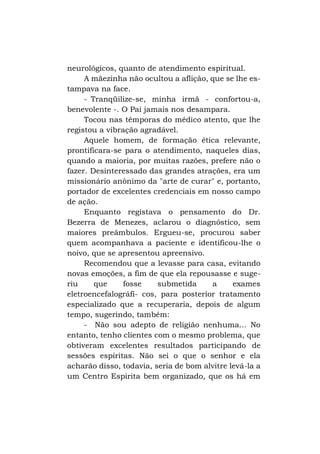 neurológicos, quanto de atendimento espiritual.
A mãezinha não ocultou a aflição, que se lhe estampava na face.
- Tranqüilize-se, minha irmã - confortou-a,
benevolente -. O Pai jamais nos desampara.
Tocou nas têmporas do médico atento, que lhe
registou a vibração agradável.
Aquele homem, de formação ética relevante,
prontificara-se para o atendimento, naqueles dias,
quando a maioria, por muitas razões, prefere não o
fazer. Desinteressado das grandes atrações, era um
missionário anônimo da "arte de curar" e, portanto,
portador de excelentes credenciais em nosso campo
de ação.
Enquanto registava o pensamento do Dr.
Bezerra de Menezes, aclarou o diagnóstico, sem
maiores preâmbulos. Ergueu-se, procurou saber
quem acompanhava a paciente e identificou-lhe o
noivo, que se apresentou apreensivo.
Recomendou que a levasse para casa, evitando
novas emoções, a fim de que ela repousasse e sugeriu
que
fosse
submetida
a
exames
eletroencefalográfi- cos, para posterior tratamento
especializado que a recuperaria, depois de algum
tempo, sugerindo, também:
- Não sou adepto de religião nenhuma... No
entanto, tenho clientes com o mesmo problema, que
obtiveram excelentes resultados participando de
sessões espíritas. Não sei o que o senhor e ela
acharão disso, todavia, seria de bom alvitre levá-la a
um Centro Espirita bem organizado, que os há em

 