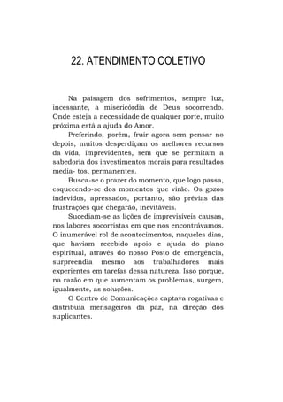 22. ATENDIMENTO COLETIVO
Na paisagem dos sofrimentos, sempre luz,
incessante, a misericórdia de Deus socorrendo.
Onde esteja a necessidade de qualquer porte, muito
próxima está a ajuda do Amor.
Preferindo, porém, fruir agora sem pensar no
depois, muitos desperdiçam os melhores recursos
da vida, imprevidentes, sem que se permitam a
sabedoria dos investimentos morais para resultados
media- tos, permanentes.
Busca-se o prazer do momento, que logo passa,
esquecendo-se dos momentos que virão. Os gozos
indevidos, apressados, portanto, são prévias das
frustrações que chegarão, inevitáveis.
Sucediam-se as lições de imprevisíveis causas,
nos labores socorristas em que nos encontrávamos.
O inumerável rol de acontecimentos, naqueles dias,
que haviam recebido apoio e ajuda do plano
espiritual, através do nosso Posto de emergência,
surpreendia mesmo aos trabalhadores mais
experientes em tarefas dessa natureza. Isso porque,
na razão em que aumentam os problemas, surgem,
igualmente, as soluções.
O Centro de Comunicações captava rogativas e
distribuía mensageiros da paz, na direção dos
suplicantes.

 