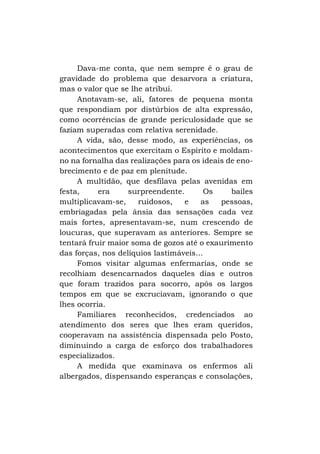 Dava-me conta, que nem sempre é o grau de
gravidade do problema que desarvora a criatura,
mas o valor que se lhe atribui.
Anotavam-se, ali, fatores de pequena monta
que respondiam por distúrbios de alta expressão,
como ocorrências de grande periculosidade que se
faziam superadas com relativa serenidade.
A vida, são, desse modo, as experiências, os
acontecimentos que exercitam o Espírito e moldamno na fornalha das realizações para os ideais de enobrecimento e de paz em plenitude.
A multidão, que desfilava pelas avenidas em
festa,
era
surpreendente.
Os
bailes
multiplicavam-se,
ruidosos,
e
as
pessoas,
embriagadas pela ânsia das sensações cada vez
mais fortes, apresentavam-se, num crescendo de
loucuras, que superavam as anteriores. Sempre se
tentará fruir maior soma de gozos até o exaurimento
das forças, nos delíquios lastimáveis...
Fomos visitar algumas enfermarias, onde se
recolhiam desencarnados daqueles dias e outros
que foram trazidos para socorro, após os largos
tempos em que se excruciavam, ignorando o que
lhes ocorria.
Familiares reconhecidos, credenciados ao
atendimento dos seres que lhes eram queridos,
cooperavam na assistência dispensada pelo Posto,
diminuindo a carga de esforço dos trabalhadores
especializados.
A medida que examinava os enfermos ali
albergados, dispensando esperanças e consolações,

 