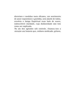 diretrizes e medidas mais eficazes, um sentimento
de amor espontâneo e gratidão, sem alarde de todos,
envolvia o Amigo Espiritual num halo de suave,
indescritível claridade, cuja diafaneidade não tem
como ser explicada.
Na ala dos agitados sob controle, chamou-nos a
atenção um homem que, embora medicado, gritava,

 