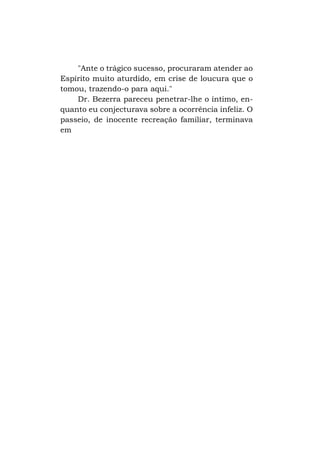 "Ante o trágico sucesso, procuraram atender ao
Espírito muito aturdido, em crise de loucura que o
tomou, trazendo-o para aqui."
Dr. Bezerra pareceu penetrar-lhe o íntimo, enquanto eu conjecturava sobre a ocorrência infeliz. O
passeio, de inocente recreação familiar, terminava
em

 