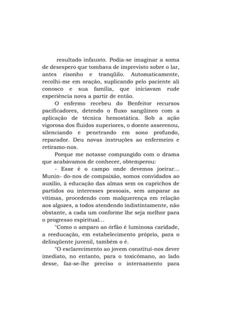resultado infausto. Podia-se imaginar a soma
de desespero que tombava de imprevisto sobre o lar,
antes risonho e tranqüilo. Automaticamente,
recolhi-me em oração, suplicando pelo paciente ali
conosco e sua família, que iniciavam rude
experiência nova a partir de então.
O enfermo recebeu do Benfeitor recursos
pacificadores, detendo o fluxo sangüíneo com a
aplicação de técnica hemostática. Sob a ação
vigorosa dos fluidos superiores, o doente asserenou,
silenciando e penetrando em sono profundo,
reparador. Deu novas instruções ao enfermeiro e
retiramo-nos.
Porque me notasse compungido com o drama
que acabávamos de conhecer, obtemperou:
- Esse é o campo onde devemos joeirar...
Munin- do-nos de compaixão, somos convidados ao
auxílio, à educação das almas sem os caprichos de
partidos ou interesses pessoais, sem amparar as
vítimas, procedendo com malquerença em relação
aos algozes, a todos atendendo indistintamente, não
obstante, a cada um conforme lhe seja melhor para
o progresso espiritual...
"Como o amparo ao órfão é luminosa caridade,
a reeducação, em estabelecimento próprio, para o
delinqüente juvenil, também o é.
"O esclarecimento ao jovem constitui-nos dever
imediato, no entanto, para o toxicômano, ao lado
desse, faz-se-lhe preciso o internamento para

 