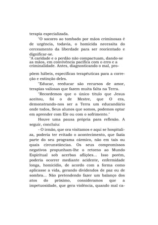 terapia especializada.
"O socorro ao tombado por mãos criminosas é
de urgência, todavia, o homicida necessita do
cerceamento da liberdade para ser reorientado e
dignificar-se.
"A caridade e o perdão não compactuam, dando-se
as mãos, em convivência pacífica com o erro e a
criminalidade. Antes, diagnosticando o mal, propõem hábeis, específicas terapêuticas para a correção e extinção deles.
"Educar, reeducar são recursos de amor,
terapias valiosas que fazem muita falta na Terra.
"Recordemos que o único título que Jesus
aceitou,
foi
o
de
Mestre,
que
O
era,
demonstrando-nos ser a Terra um educandário
onde todos, Seus alunos que somos, podemos optar
em aprender com Ele ou com o sofrimento."
Houve uma pausa própria para reflexão. A
seguir, concluiu:
- O irmão, que ora visitamos e aqui se hospitaliza, poderia ter evitado o acontecimento, que fazia
parte do seu programa cármico, não em tais ou
quais circunstâncias. Os seus compromissos
negativos propunham-lhe o retorno ao Mundo
Espiritual sob acerbas aflições... Isso porém,
poderia ocorrer mediante acidente, enfermidade
longa, homicídio, de acordo com a forma como
aplicasse a vida, gerando dividendos de paz ou de
sombra... Não pretendendo fazer um balanço dos
atos
do
próximo,
consideramos
que
a
impetuosidade, que gera violência, quando mal ca-

 