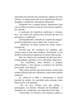 aparelhos de televisão da vizinhança, ligados em alto
volume, se adentrasse pela casa, àquela hora da madrugada, o ambiente ressumava harmonia.
Dirigindo-nos à ampla alcova, deparamos com
uma senhora de pouco mais de meio século, ajoelhada, orando.
A ausência de Espíritos malévolos e viciosos
deu- me notícia do tesouro das virtudes de que era
portadora a suplicante.
Acompanhando a atitude de respeito do amigo e
protetor espiritual, ouvi-o dizer-me, a meia-voz:
- Sintonize na faixa mental da nossa irmã e
ouçamo-la.
Percebi que ela irradiava luz opalina, que
variava para o tom azul-violáceo, denotando a sua
perfeita consciência espiritual na prece afervorada.
Não me refizera da satisfação de detectar-lhe a
luminosidade, quando a ouvi, comovida, expressar:
- Eu reconheço, meu Senhor, a própria
inferioridade, e não ignoro a ausência de méritos
para pedir- Vos socorro.
"Não o faço, porém, por mim mesma, senão pela
minha filhinha que me confiastes e não tenho sabido
amparar."
Ao referir-se à filha e exteriorizar o clichê
mental da jovem, foi sacudida pela emoção mais
forte de dor e de piedade.
- Eu sei que Vossas Leis são sábias prosseguiu, na mesma vibração de humildade - e
submeto-me, resignada, aos impositivos da vida.
"Vosso filho, no entanto, nos ensinou a pedir, a

 
