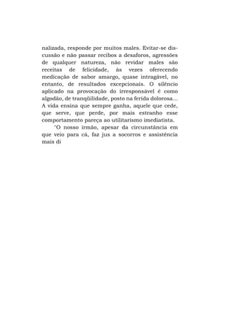 nalizada, responde por muitos males. Evitar-se discussão e não passar recibos a desaforos, agressões
de qualquer natureza, não revidar males são
receitas de felicidade, às vezes oferecendo
medicação de sabor amargo, quase intragável, no
entanto, de resultados excepcionais. O silêncio
aplicado na provocação do irresponsável é como
algodão, de tranqüilidade, posto na ferida dolorosa...
A vida ensina que sempre ganha, aquele que cede,
que serve, que perde, por mais estranho esse
comportamento pareça ao utilitarismo imediatista.
"O nosso irmão, apesar da circunstância em
que veio para cá, faz jus a socorros e assistência
mais di

 