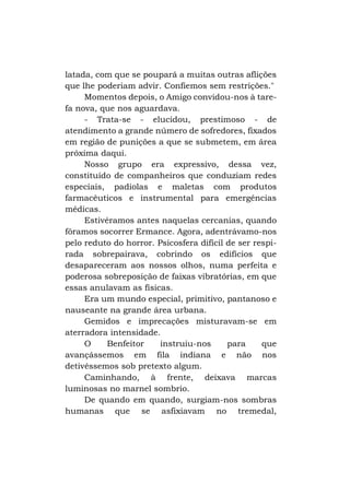 latada, com que se poupará a muitas outras aflições
que lhe poderiam advir. Confiemos sem restrições."
Momentos depois, o Amigo convidou-nos à tarefa nova, que nos aguardava.
- Trata-se - elucidou, prestimoso - de
atendimento a grande número de sofredores, fixados
em região de punições a que se submetem, em área
próxima daqui.
Nosso grupo era expressivo, dessa vez,
constituído de companheiros que conduziam redes
especiais, padiolas e maletas com produtos
farmacêuticos e instrumental para emergências
médicas.
Estivéramos antes naquelas cercanias, quando
fôramos socorrer Ermance. Agora, adentrávamo-nos
pelo reduto do horror. Psicosfera difícil de ser respirada sobrepairava, cobrindo os edifícios que
desapareceram aos nossos olhos, numa perfeita e
poderosa sobreposição de faixas vibratórias, em que
essas anulavam as físicas.
Era um mundo especial, primitivo, pantanoso e
nauseante na grande área urbana.
Gemidos e imprecações misturavam-se em
aterradora intensidade.
O
Benfeitor
instruiu-nos
para
que
avançássemos em fila indiana e não nos
detivéssemos sob pretexto algum.
Caminhando, à frente, deixava marcas
luminosas no marnel sombrio.
De quando em quando, surgiam-nos sombras
humanas que se asfixiavam no tremedal,

 