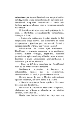 cuidadoso, paramos à borda de um despenhadeiro
súbito, donde se via, com dificuldade, o abismo indi-

mensional, naquelas circunstâncias, onde não
lucilava qualquer chama, onde a esperança parecia
não existir.
Utilizando-se de uma cometa de propagação de
som, o Benfeitor, profundamente concentrado,
começou a falar:
- Irmãos do sofrimento! A misericórdia do Pai
magnânimo chega até vós. Soa o momento da vossa
recuperação e próxima paz. Aproveitai! Tentai o
arrependimento e vinde, que vos esperamos!
Levantou-se um clamor que ensurdecia...
Blasfêmias e ameaças cruzaram o ar pestilento.
Gritaria infrene estrugiu, repentina. Palavras
grosseiras e epít etos desagradáveis foram atirados.
Ladridos e uivos animalescos acompanharam a
balbúrdia que se fez, violenta.
- Fora os infelizes capachos do Crucificado!
Fora ou os crucificaremos também!
Baldoavam
acusações
terrificantes
e,
enfurecidos,
muitos
que
ali
dominavam,
arremessaram, do paul, o quanto encontravam...
Dei-me conta de que o Mentor exteriorizava
opalina claridade, na noite densa e macabra.
- Salvai-nos, anjo de Deus! - pediam diversos Socorrei-nos do Inferno...
Bordoadas e chibatadas estalavam, vingativas,
obrigando as vítimas a afundarem no atoleiro
imundo, asfixiando-se...
Havia uma lâmina invisível de força que nos

 