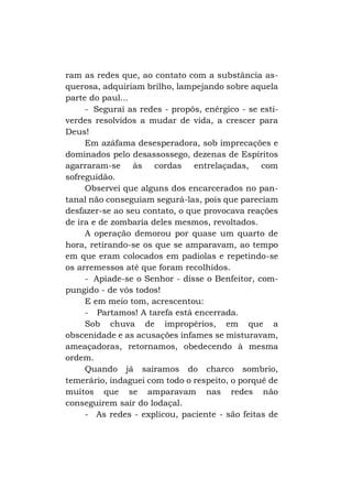 ram as redes que, ao contato com a substância asquerosa, adquiriam brilho, lampejando sobre aquela
parte do paul...
- Segurai as redes - propôs, enérgico - se estiverdes resolvidos a mudar de vida, a crescer para
Deus!
Em azáfama desesperadora, sob imprecações e
dominados pelo desassossego, dezenas de Espíritos
agarraram-se às cordas entrelaçadas, com
sofreguidão.
Observei que alguns dos encarcerados no pantanal não conseguiam segurá-las, pois que pareciam
desfazer-se ao seu contato, o que provocava reações
de ira e de zombaria deles mesmos, revoltados.
A operação demorou por quase um quarto de
hora, retirando-se os que se amparavam, ao tempo
em que eram colocados em padiolas e repetindo-se
os arremessos até que foram recolhidos.
- Apiade-se o Senhor - disse o Benfeitor, compungido - de vós todos!
E em meio tom, acrescentou:
- Partamos! A tarefa está encerrada.
Sob chuva de impropérios, em que a
obscenidade e as acusações infames se misturavam,
ameaçadoras, retornamos, obedecendo à mesma
ordem.
Quando já saíramos do charco sombrio,
temerário, indaguei com todo o respeito, o porquê de
muitos que se amparavam nas redes não
conseguirem sair do lodaçal.
- As redes - explicou, paciente - são feitas de

 