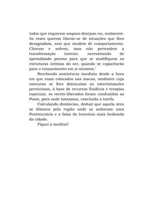 todos que requerem amparo desejam-no, realmente.
As vezes querem liberar-se de situações que lhes
desagradam, sem que mudem de comportamento.
Choram e sofrem, mas não pretendem a
transformação
interior,
necessitando
de
aprendizado penoso para que se modifiquem as
estruturas íntimas do ser, quando se capacitarão
para o renascimento em si mesmos."
Recebendo assistência imediata desde a hora
em que eram colocados nas macas, mediante cujo
concurso se lhes diminuíam as exteriorizações
perniciosas, à base de recursos fluídicos e terapias
especiais, os recém-liberados foram conduzidos ao
Posto, para onde tornamos, concluída a tarefa.
Calculando distâncias, deduzi que aquela área
se dilatava pela região onde se sediavam uma
Penitenciária e a faixa do lenocínio mais hediondo
da cidade.
Fiquei a meditar!

 
