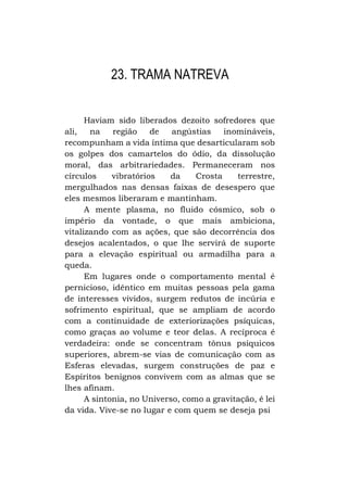 23. TRAMA NATREVA
Haviam sido liberados dezoito sofredores que
ali,
na
região
de
angústias
inomináveis,
recompunham a vida íntima que desarticularam sob
os golpes dos camartelos do ódio, da dissolução
moral, das arbitrariedades. Permaneceram nos
círculos
vibratórios
da
Crosta
terrestre,
mergulhados nas densas faixas de desespero que
eles mesmos liberaram e mantinham.
A mente plasma, no fluido cósmico, sob o
império da vontade, o que mais ambiciona,
vitalizando com as ações, que são decorrência dos
desejos acalentados, o que lhe servirá de suporte
para a elevação espiritual ou armadilha para a
queda.
Em lugares onde o comportamento mental é
pernicioso, idêntico em muitas pessoas pela gama
de interesses vividos, surgem redutos de incúria e
sofrimento espiritual, que se ampliam de acordo
com a continuidade de exteriorizações psíquicas,
como graças ao volume e teor delas. A recíproca é
verdadeira: onde se concentram tônus psíquicos
superiores, abrem-se vias de comunicação com as
Esferas elevadas, surgem construções de paz e
Espíritos benignos convivem com as almas que se
lhes afinam.
A sintonia, no Universo, como a gravitação, é lei
da vida. Vive-se no lugar e com quem se deseja psi

 