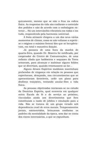 quicamente, mesmo que se não o frua na esfera
física. As respostas da vida são conforme o conteúdo
dos pedidos e não de acordo com a embalagem exterior... Há um intercâmbio vibratório em todos e em
tudo, respondendo pela harmonia universal.
A festa atroante chegava a um dos seus vários
momentos de clímax, como se não voltasse a repetirse e exigisse o máximo frenesi dos que se locupletavam, em total e exaustiva doação.
Já passava de uma hora da manhã de
quarta-feira, quando Dr. Bezerra foi notificado, por
cooperador do Centro de Comunicações, de uma
nefasta cilada que baldoeiros e sequazes da Treva
armavam, para alcançar e malsinar alguns foliões
que se divertiam, quando retornassem ao lar...
Alguns desses Espíritos maldosos mantinham
prebendas de vingança em relação às pessoas que
espreitavam, desejando, nas circunstâncias que se
apresentavam favoráveis, urdir um plano para
desforço traiçoeiro, tentando anular-lhes a vida
física.
As pessoas objetivadas iniciavam-se no estudo
da Doutrina Espírita, qual ocorreria em qualquer
outra Escola de fé e de serviço ao próximo,
vinculadas ainda aos divertimentos que lhes
constituíam a razão de júbilos e emulação para a
vida. Não se tratava de um grupo viciado sob
dependência cruel de erros morais. Temperamentos
joviais, extrovertidos, brincavam conforme os
padrões da mentalidade da época, sem dar-se conta
dos riscos inecessários, a que se expunham.

 