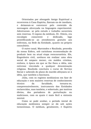 Orientados por abnegado Amigo Espiritual a
recorrerem à Casa Espírita, fizeram-no de imediato,
e deixaram-se convencer pelo conteúdo da
mensagem alicerçada na linguagem experimental.
Adentraram- se pelo estudo e trabalho socorrista
sem reservas. O esposo da médium, Dr. Otávio, era
esculápio
consciente
e
dedicado,
logo
prontificando-se ao atendimento gratuito aos
enfermos, na Sede da Entidade, quanto no próprio
consultório.
O outro casal, Marcondes e Raulinda, procedia
da nossa Esfera, sob carinhosa recomendação de
produzir bem na atual etapa reencarnatória. Ele,
Engenheiro civil, sonhava em realizar uma obra
social de amparo menor, em moldes cristãos,
embora, à época em que se lhe fixou a idéia, não
estivesse vinculado a qualquer denominação
religiosa. Raulinda concluíra o curso de Serviço
Social e sabendo do plano do marido afeiçoara-se à
idéia, que também a fascinava.
Júlia, com os registos mediúnicos em fase de
educação e sem maiores reservas de conhecimento
técnico
da
faculdade,
tornava-se,
compreensivelmente, instrumento das Entidades
esclarecidas, mas também, e sobretudo, por motivos
óbvios, dos portadores de perturbação ou
maliciosos, com os quais é mais fácil a sintonia
mental.
Como se pode avaliar, o período inicial de
educação mediúnica sempre se dá sob ações
tormentosas. O médium, geralmente, é Espirito

 
