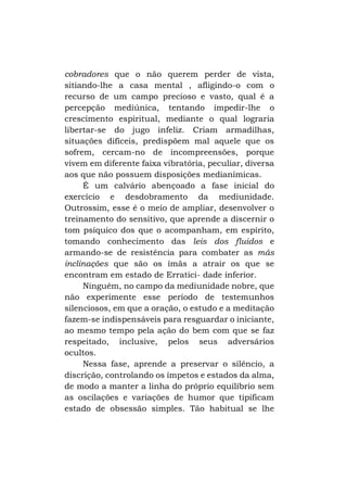cobradores que o não querem perder de vista,
sitiando-lhe a casa mental , afligindo-o com o
recurso de um campo precioso e vasto, qual é a
percepção mediúnica, tentando impedir-lhe o
crescimento espiritual, mediante o qual lograria
libertar-se do jugo infeliz. Criam armadilhas,
situações difíceis, predispõem mal aquele que os
sofrem, cercam-no de incompreensões, porque
vivem em diferente faixa vibratória, peculiar, diversa
aos que não possuem disposições medianímicas.
É um calvário abençoado a fase inicial do
exercício e desdobramento da mediunidade.
Outrossim, esse é o meio de ampliar, desenvolver o
treinamento do sensitivo, que aprende a discernir o
tom psíquico dos que o acompanham, em espírito,
tomando conhecimento das leis dos fluidos e
armando-se de resistência para combater as más
inclinações que são os ímãs a atrair os que se
encontram em estado de Erratici- dade inferior.
Ninguém, no campo da mediunidade nobre, que
não experimente esse período de testemunhos
silenciosos, em que a oração, o estudo e a meditação
fazem-se indispensáveis para resguardar o iniciante,
ao mesmo tempo pela ação do bem com que se faz
respeitado, inclusive, pelos seus adversários
ocultos.
Nessa fase, aprende a preservar o silêncio, a
discrição, controlando os ímpetos e estados da alma,
de modo a manter a linha do próprio equilíbrio sem
as oscilações e variações de humor que tipificam
estado de obsessão simples. Tão habitual se lhe

 