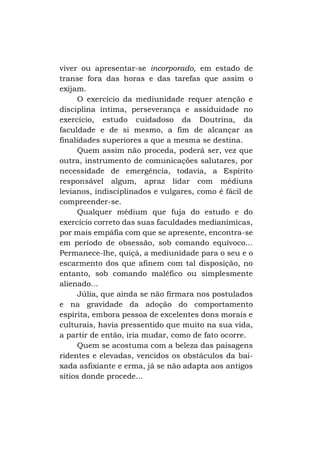 viver ou apresentar-se incorporado, em estado de
transe fora das horas e das tarefas que assim o
exijam.
O exercício da mediunidade requer atenção e
disciplina íntima, perseverança e assiduidade no
exercício, estudo cuidadoso da Doutrina, da
faculdade e de si mesmo, a fim de alcançar as
finalidades superiores a que a mesma se destina.
Quem assim não proceda, poderá ser, vez que
outra, instrumento de comunicações salutares, por
necessidade de emergência, todavia, a Espírito
responsável algum, apraz lidar com médiuns
levianos, indisciplinados e vulgares, como é fácil de
compreender-se.
Qualquer médium que fuja do estudo e do
exercício correto das suas faculdades medianímicas,
por mais empáfia com que se apresente, encontra-se
em período de obsessão, sob comando equívoco...
Permanece-lhe, quiçá, a mediunidade para o seu e o
escarmento dos que afinem com tal disposição, no
entanto, sob comando maléfico ou simplesmente
alienado...
Júlia, que ainda se não firmara nos postulados
e na gravidade da adoção do comportamento
espírita, embora pessoa de excelentes dons morais e
culturais, havia pressentido que muito na sua vida,
a partir de então, iria mudar, como de fato ocorre.
Quem se acostuma com a beleza das paisagens
ridentes e elevadas, vencidos os obstáculos da baixada asfixiante e erma, já se não adapta aos antigos
sítios donde procede...

 