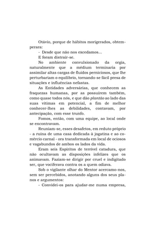 Otávio, porque de hábitos morigerados, obtemperara:
- Desde que não nos excedamos...
E foram distrair-se.
No
ambiente
convulsionado
da
orgia,
naturalmente que a médium terminaria por
assimilar altas cargas de fluidos perniciosos, que lhe
perturbariam o equilíbrio, tornando-se fácil presa de
situações e influências nefastas.
As Entidades adversárias, que conhecem as
fraquezas humanas, por as possuírem também,
como quase todos nós, e que dão plantão ao lado das
suas vítimas em potencial, a fim de melhor
conhecer-lhes as debilidades, contavam, por
antecipação, com esse trunfo.
Fomos, então, com uma equipe, ao local onde
se encontravam.
Reuniam-se, esses desafetos, em reduto próprio
- a ruína de uma casa dedicada à jogatina e ao comércio carnal - ora transformada em local de ociosos
e vagabundos de ambos os lados da vida.
Eram seis Espíritos de terrível catadura, que
não ocultavam as disposições infelizes que os
animavam. Faziam-se dirigir por cruel e indigitado
ser, que vociferava contra os a quem odiava.
Sob o vigilante olhar do Mentor acercamo-nos,
sem ser percebidos, anotando alguns dos seus planos e argumentos:
- Convidei-os para ajudar-me numa empresa,

 