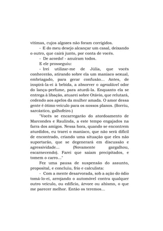 vítimas, cujos algozes não foram corrigidos.
- E do meu desejo alcançar um casal, deixando
o outro, que cairá junto, por conta de vocês.
- De acordo! - anuíram todos.
E ele prosseguiu:
- Irei utilizar-me de Júlia, que vocês
conhecerão, atirando sobre ela um maníaco sexual,
embriagado, para gerar confusão... Antes, de
inspirá-la-ei à bebida, a absorver o agradável odor
do lança-perfume, para aturdi-la. Enquanto ela se
entrega à libação, atuarei sobre Otávio, que relutará,
cedendo aos apelos da mulher amada. O amor dessa
gente é ótimo veículo para os nossos planos. (Sorriu,
sarcástico, galhofeiro.)
"Vocês se encarregarão do atordoamento de
Marcondes e Raulinda, a este tempo engajados na
farra dos amigos. Nessa hora, quando se encontrem
aturdidos, eu trarei o maníaco, que não será difícil
de encontrado, criando uma situação que eles não
suportarão, que se degenerará em discussão e
agressividade...
(Novamente
gargalhou,
escarnecendo). Farei que saiam precipitados, e
tomem o carro..."
Fez uma pausa de suspensão do assunto,
proposital, e concluiu, frio e calculista:
- Com a mente desarvorada, sob a ação do ódio
tomá-lo-ei, arrojando o automóvel contra qualquer
outro veículo, ou edifício, árvore ou abismo, o que
me parecer melhor. Então os teremos...

 