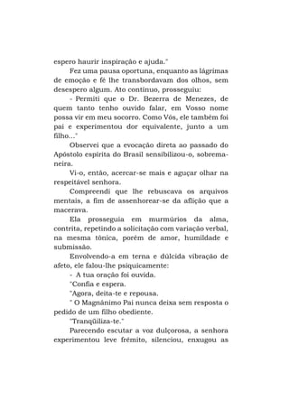 espero haurir inspiração e ajuda."
Fez uma pausa oportuna, enquanto as lágrimas
de emoção e fé lhe transbordavam dos olhos, sem
desespero algum. Ato contínuo, prosseguiu:
- Permiti que o Dr. Bezerra de Menezes, de
quem tanto tenho ouvido falar, em Vosso nome
possa vir em meu socorro. Como Vós, ele também foi
pai e experimentou dor equivalente, junto a um
filho..."
Observei que a evocação direta ao passado do
Apóstolo espírita do Brasil sensibilizou-o, sobremaneira.
Vi-o, então, acercar-se mais e aguçar olhar na
respeitável senhora.
Compreendi que lhe rebuscava os arquivos
mentais, a fim de assenhorear-se da aflição que a
macerava.
Ela prosseguia em murmúrios da alma,
contrita, repetindo a solicitação com variação verbal,
na mesma tônica, porém de amor, humildade e
submissão.
Envolvendo-a em terna e dúlcida vibração de
afeto, ele falou-lhe psiquicamente:
- A tua oração foi ouvida.
"Confia e espera.
"Agora, deita-te e repousa.
" O Magnânimo Pai nunca deixa sem resposta o
pedido de um filho obediente.
"Tranqüiliza-te."
Parecendo escutar a voz dulçorosa, a senhora
experimentou leve frêmito, silenciou, enxugou as

 