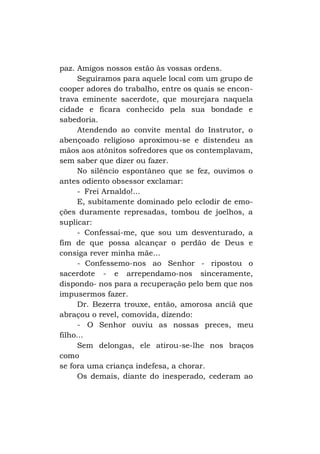 paz. Amigos nossos estão às vossas ordens.
Seguíramos para aquele local com um grupo de
cooper adores do trabalho, entre os quais se encontrava eminente sacerdote, que mourejara naquela
cidade e ficara conhecido pela sua bondade e
sabedoria.
Atendendo ao convite mental do Instrutor, o
abençoado religioso aproximou-se e distendeu as
mãos aos atônitos sofredores que os contemplavam,
sem saber que dizer ou fazer.
No silêncio espontâneo que se fez, ouvimos o
antes odiento obsessor exclamar:
- Frei Arnaldo!...
E, subitamente dominado pelo eclodir de emoções duramente represadas, tombou de joelhos, a
suplicar:
- Confessai-me, que sou um desventurado, a
fim de que possa alcançar o perdão de Deus e
consiga rever minha mãe...
- Confessemo-nos ao Senhor - ripostou o
sacerdote - e arrependamo-nos sinceramente,
dispondo- nos para a recuperação pelo bem que nos
impusermos fazer.
Dr. Bezerra trouxe, então, amorosa anciã que
abraçou o revel, comovida, dizendo:
- O Senhor ouviu as nossas preces, meu
filho...
Sem delongas, ele atirou-se-lhe nos braços
como
se fora uma criança indefesa, a chorar.
Os demais, diante do inesperado, cederam ao

 