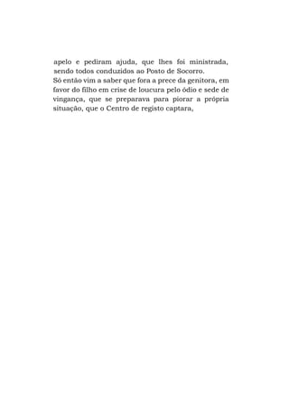 apelo e pediram ajuda, que lhes foi ministrada,
sendo todos conduzidos ao Posto de Socorro.
Só então vim a saber que fora a prece da genitora, em
favor do filho em crise de loucura pelo ódio e sede de
vingança, que se preparava para piorar a própria
situação, que o Centro de registo captara,

 