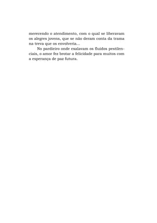 merecendo o atendimento, com o qual se liberavam
os alegres jovens, que se não deram conta da trama
na treva que os envolveria...
No pardieiro onde exalavam os fluidos pestilenciais, o amor fez brotar a felicidade para muitos com
a esperança de paz futura.

 