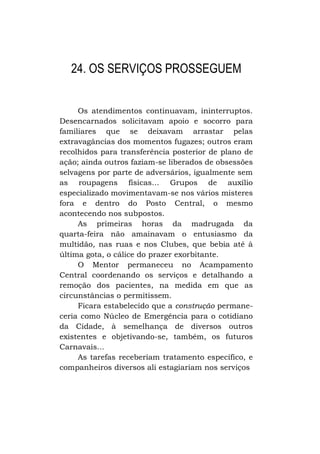 24. OS SERVIÇOS PROSSEGUEM
Os atendimentos continuavam, ininterruptos.
Desencarnados solicitavam apoio e socorro para
familiares que se deixavam arrastar pelas
extravagâncias dos momentos fugazes; outros eram
recolhidos para transferência posterior de plano de
ação; ainda outros faziam-se liberados de obsessões
selvagens por parte de adversários, igualmente sem
as roupagens físicas... Grupos de auxílio
especializado movimentavam-se nos vários misteres
fora e dentro do Posto Central, o mesmo
acontecendo nos subpostos.
As primeiras horas da madrugada da
quarta-feira não amainavam o entusiasmo da
multidão, nas ruas e nos Clubes, que bebia até à
última gota, o cálice do prazer exorbitante.
O Mentor permaneceu no Acampamento
Central coordenando os serviços e detalhando a
remoção dos pacientes, na medida em que as
circunstâncias o permitissem.
Ficara estabelecido que a construção permaneceria como Núcleo de Emergência para o cotidiano
da Cidade, à semelhança de diversos outros
existentes e objetivando-se, também, os futuros
Carnavais...
As tarefas receberiam tratamento específico, e
companheiros diversos ali estagiariam nos serviços

 
