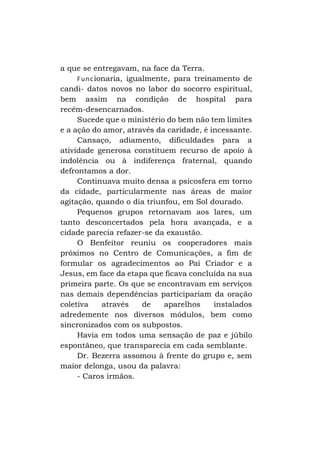 a que se entregavam, na face da Terra.
F u n c ionaria, igualmente, para treinamento de
candi- datos novos no labor do socorro espiritual,
bem assim na condição de hospital para
recém-desencarnados.
Sucede que o ministério do bem não tem limites
e a ação do amor, através da caridade, é incessante.
Cansaço, adiamento, dificuldades para a
atividade generosa constituem recurso de apoio à
indolência ou à indiferença fraternal, quando
defrontamos a dor.
Continuava muito densa a psicosfera em torno
da cidade, particularmente nas áreas de maior
agitação, quando o dia triunfou, em Sol dourado.
Pequenos grupos retornavam aos lares, um
tanto desconcertados pela hora avançada, e a
cidade parecia refazer-se da exaustão.
O Benfeitor reuniu os cooperadores mais
próximos no Centro de Comunicações, a fim de
formular os agradecimentos ao Pai Criador e a
Jesus, em face da etapa que ficava concluída na sua
primeira parte. Os que se encontravam em serviços
nas demais dependências participariam da oração
coletiva
através
de
aparelhos
instalados
adredemente nos diversos módulos, bem como
sincronizados com os subpostos.
Havia em todos uma sensação de paz e júbilo
espontâneo, que transparecia em cada semblante.
Dr. Bezerra assomou à frente do grupo e, sem
maior delonga, usou da palavra:
- Caros irmãos.

 
