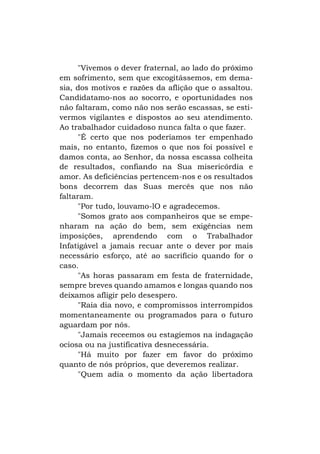 "Vivemos o dever fraternal, ao lado do próximo
em sofrimento, sem que excogitássemos, em demasia, dos motivos e razões da aflição que o assaltou.
Candidatamo-nos ao socorro, e oportunidades nos
não faltaram, como não nos serão escassas, se estivermos vigilantes e dispostos ao seu atendimento.
Ao trabalhador cuidadoso nunca falta o que fazer.
"É certo que nos poderíamos ter empenhado
mais, no entanto, fizemos o que nos foi possível e
damos conta, ao Senhor, da nossa escassa colheita
de resultados, confiando na Sua misericórdia e
amor. As deficiências pertencem-nos e os resultados
bons decorrem das Suas mercês que nos não
faltaram.
"Por tudo, louvamo-lO e agradecemos.
"Somos grato aos companheiros que se empenharam na ação do bem, sem exigências nem
imposições, aprendendo com o Trabalhador
Infatigável a jamais recuar ante o dever por mais
necessário esforço, até ao sacrifício quando for o
caso.
"As horas passaram em festa de fraternidade,
sempre breves quando amamos e longas quando nos
deixamos afligir pelo desespero.
"Raia dia novo, e compromissos interrompidos
momentaneamente ou programados para o futuro
aguardam por nós.
"Jamais receemos ou estagiemos na indagação
ociosa ou na justificativa desnecessária.
"Há muito por fazer em favor do próximo
quanto de nós próprios, que deveremos realizar.
"Quem adia o momento da ação libertadora

 