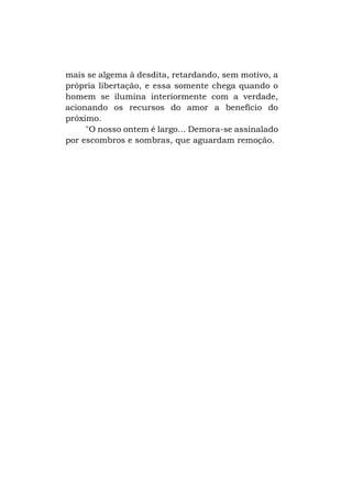 mais se algema à desdita, retardando, sem motivo, a
própria libertação, e essa somente chega quando o
homem se ilumina interiormente com a verdade,
acionando os recursos do amor a benefício do
próximo.
"O nosso ontem é largo... Demora-se assinalado
por escombros e sombras, que aguardam remoção.

 