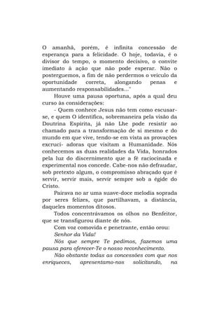 O amanhã, porém, é infinita concessão de
esperança para a felicidade. O hoje, todavia, é o
divisor do tempo, o momento decisivo, o convite
imediato à ação que não pode esperar. Não o
posterguemos, a fim de não perdermos o veículo da
oportunidade
correta,
alongando
penas
e
aumentando responsabilidades..."
Houve uma pausa oportuna, após a qual deu
curso às considerações:
- Quem conhece Jesus não tem como escusarse, e quem O identifica, sobremaneira pela visão da
Doutrina Espírita, já não Lhe pode resistir ao
chamado para a transformação de si mesmo e do
mundo em que vive, tendo-se em vista as provações
excruci- adoras que visitam a Humanidade. Nós
conhecemos as duas realidades da Vida, honrados
pela luz do discernimento que a fé raciocinada e
experimental nos concede. Cabe-nos não defraudar,
sob pretexto algum, o compromisso abraçado que é
servir, servir mais, servir sempre sob a égide do
Cristo.
Pairava no ar uma suave-doce melodia soprada
por seres felizes, que partilhavam, a distância,
daqueles momentos ditosos.
Todos concentrávamos os olhos no Benfeitor,
que se transfigurou diante de nós.
Com voz comovida e penetrante, então orou:
Senhor da Vida!
Nós que sempre Te pedimos, fazemos uma
pausa para oferecer-Te o nosso reconhecimento.
Não obstante todas as concessões com que nos
enriqueces,
apresentamo-nos
solicitando,
na

 