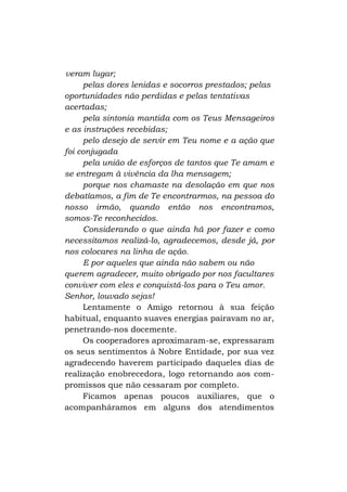 veram lugar;
pelas dores lenidas e socorros prestados; pelas
oportunidades não perdidas e pelas tentativas
acertadas;
pela sintonia mantida com os Teus Mensageiros
e as instruções recebidas;
pelo desejo de servir em Teu nome e a ação que
foi conjugada
pela união de esforços de tantos que Te amam e
se entregam à vivência da lha mensagem;
porque nos chamaste na desolação em que nos
debatíamos, a fim de Te encontrarmos, na pessoa do
nosso irmão, quando então nos encontramos,
somos-Te reconhecidos.
Considerando o que ainda há por fazer e como
necessitamos realizá-lo, agradecemos, desde já, por
nos colocares na linha de ação.
E por aqueles que ainda não sabem ou não
querem agradecer, muito obrigado por nos facultares
conviver com eles e conquistá-los para o Teu amor.
Senhor, louvado sejas!
Lentamente o Amigo retornou à sua feição
habitual, enquanto suaves energias pairavam no ar,
penetrando-nos docemente.
Os cooperadores aproximaram-se, expressaram
os seus sentimentos à Nobre Entidade, por sua vez
agradecendo haverem participado daqueles dias de
realização enobrecedora, logo retornando aos compromissos que não cessaram por completo.
Ficamos apenas poucos auxiliares, que o
acompanháramos em alguns dos atendimentos

 