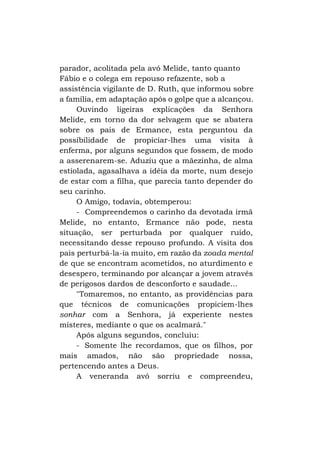 parador, acolitada pela avó Melide, tanto quanto
Fábio e o colega em repouso refazente, sob a
assistência vigilante de D. Ruth, que informou sobre
a família, em adaptação após o golpe que a alcançou.
Ouvindo ligeiras explicações da Senhora
Melide, em torno da dor selvagem que se abatera
sobre os pais de Ermance, esta perguntou da
possibilidade de propiciar-lhes uma visita à
enferma, por alguns segundos que fossem, de modo
a asserenarem-se. Aduziu que a mãezinha, de alma
estiolada, agasalhava a idéia da morte, num desejo
de estar com a filha, que parecia tanto depender do
seu carinho.
O Amigo, todavia, obtemperou:
- Compreendemos o carinho da devotada irmã
Melide, no entanto, Ermance não pode, nesta
situação, ser perturbada por qualquer ruído,
necessitando desse repouso profundo. A visita dos
pais perturbá-la-ia muito, em razão da zoada mental
de que se encontram acometidos, no aturdimento e
desespero, terminando por alcançar a jovem através
de perigosos dardos de desconforto e saudade...
"Tomaremos, no entanto, as providências para
que técnicos de comunicações propiciem-lhes
sonhar com a Senhora, já experiente nestes
misteres, mediante o que os acalmará."
Após alguns segundos, concluiu:
- Somente lhe recordamos, que os filhos, por
mais amados, não são propriedade nossa,
pertencendo antes a Deus.
A veneranda avó sorriu e compreendeu,

 