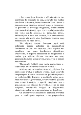- Em nossa área de ação, o silêncio não é a decorrência da cessação da voz, a parada dos ruídos
que ferem o tímpano, como ocorre na Terra. Sendo o
pensamento o agente, é natural que, em descontrole, produza tal descarga magnética, especialmente
em casos desta ordem, que repercutiriam na enferma como sendo explosão de granadas, gritos,
exclamações, o que, em verdade, está acontecendo
no campo vibratório dos familiares, embora sem
ressonância na área física...
"De alguma forma, Ermance aqui está
defendida desses petardos do desequilíbrio
doméstico, o que não ocorrerá com alguém em
desalinho nas suas imediações vibratórias.
Outrossim, o impacto emocional dá surgimento a
ondas que atiram flechas certeiras no alvo,
produzindo danos lamentáveis, que devem e podem
ser evitados.
"No mundo é difícil, para muita gente, fazer silêncio oral, quanto mais de ordem mental."
Anuí ante os esclarecimentos e recordei-me dos
males que produz a palavra leviana, qual labareda
desprotegida ateando incêndio em palheiros próprios e alheios. Não descartei a meditação sobre os ruídos mentais desgovernados, dos que calam, quando
não podem invectivar e agredir, reagindo com o
pensamento em aluvião de revolta, desejos de soez
vingança, despejando cargas de magnetismo
dissolvente sobre os seus opositores ou desafetos.
Os primeiros deslocamentos estavam previstos
para a madrugada seguinte e os preparativos

 