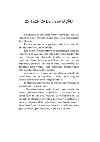 25. TÉCNICA DE LIBERTAÇÃO
Chegando ao Hospital fomos recebidos por Dr.
Figueiredo que, atencioso, nos levou ao apartamento
de Julinda.
Fomos encontrar a paciente sob alta dose de
an- tidepressivo, adormecida.
Em Espírito, encontrava-se igualmente dopada.
Ricardo, por sua vez, que fora adestrado por Elvídio
nas técnicas da obsessão infeliz, encontrava-se
vigilante. Percebia-se o semblante cerrado, numa
expressão grotesca, em que se misturavam o ódio e o
desprezo pela vítima, sem qualquer consideração
pelo sofrimento que lhe infligia.
Apesar de ter a casa mental sitiada pelo fluido
pernicioso do perseguidor, pude notar alguns
pontos não dominados integralmente.
O Mentor, percebendo as minhas interrogações
silenciosas, explicou-me:
- Como tomamos conhecimento por ocasião da
nossa primeira visita a Julinda, o remorso foi a
ponte que se utilizou Ricardo para dominá-la. Ao
natural sentimento de culpa que nela se instalou, o
inimigo impôs a idéia da loucura, amedrontando-a e
fazendo-a fixar o momento do aborto delituoso com
que terminou por vencê-la, a pouco e pouco.

 