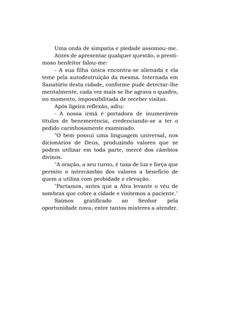 Uma onda de simpatia e piedade assomou-me.
Antes de apresentar qualquer questão, o prestimoso benfeitor falou-me:
- A sua filha única encontra-se alienada e ela
teme pela autodestruição da mesma. Internada em
Sanatório desta cidade, conforme pude detectar-lhe
mentalmente, cada vez mais se lhe agrava o quadro,
no momento, impossibilitada de receber visitas.
Após ligeira reflexão, adiu:
- A nossa irmã é portadora de inumeráveis
títulos de benemerência, credenciando-se a ter o
pedido carinhosamente examinado.
"O bem possui uma linguagem universal, nos
dicionários de Deus, produzindo valores que se
podem utilizar em toda parte, mercê dos câmbios
divinos.
"A oração, a seu turno, é taxa de luz e força que
permite o intercâmbio dos valores a benefício de
quem a utiliza com probidade e elevação.
"Partamos, antes que a Alva levante o véu de
sombras que cobre a cidade e visitemos a paciente."
Saímos
gratificado
ao
Senhor
pela
oportunidade nova, entre tantos misteres a atender.

 