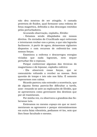 não deu mostras de ser atingida. A camada
protetora de fluidos, qual formasse uma redoma de
força magnética, defendia-a das descargas emitidas
pelos perturbadores.
Acurando observação, explodiu, Elvídio:
- Estamos sendo dilapidados em nossos
direitos. Os enviados do Crucificado aqui estiveram
e intentaram roubar-nos a presa, o que não lograrão
facilmente. A partir de agora, deixaremos vigilantes
dispostos e com recursos de enfrentá-los com
nossas forças.
Examinou a enferma e descarregou energias
viciadas que nada lograram, nem sequer
perturbar-lhe o repouso.
Porque conhecesse algumas das técnicas do
magnetismo e dá hipnose, explodiu colérico:
- Ela absorverá essas forças, que se
consumirão voltando a receber as nossas. Será
questão de tempo e isto não nos falta. É somente
esperarmos com calma.
Ricardo pareceu não entender a ocorrência, que
de alguma forma parecia-lhe dificultar a tarefa,
asse- renando-se ante as explicações de Elvídio, que
se apresentava como governante dos destinos que
por ali tramitavam.
Por minha vez, eu observava a grandeza das Soberanas Leis.
Estávamos no mesmo espaço em que se movimentavam os agressores e porque sintonizássemos
em outra faixa vibratória, podíamos vê-los, sem que
lhes fosse facultado o mesmo.

 