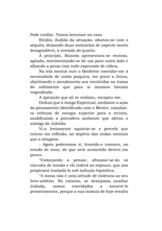 Pode confiar. Temos interesse no caso.
Elvídio, iludido da situação, afastou-se com o
séquito, deixando duas sentinelas de aspecto muito
desagradável, à entrada do quarto.
A princípio, Ricardo apresentava-se receoso,
agitado, movimentando-se de um para outro lado e
olhando a presa com rude expressão de cólera.
Na tela mental ouvi o Benfeitor convidar-me à
necessidade de união psíquica, em prece a Jesus,
objetivando o atendimento aos envolvidos na trama
do sofrimento que para si mesmos haviam
engendrado.
A operação que ali se realizou, escapou-me.
Deduzi que o Amigo Espiritual, mediante a ação
do pensamento identificado com o Mestre, canalizara reforços de energia superior para o recinto,
modificando a psicosfera ambiente que afetou o
inimigo de Julinda.
Vi-o lentamente aquietar-se e percebi que
entrou em reflexão, ao império das ondas mentais
que o atingiam.
- Agora poderemos ir, levando-o conosco, no
estado de sono, de que será acometido dentro em
pouco.
"Começando a pensar, afrouxar-se-ão os
vínculos de tensão e ele cederá ao repouso, que nos
propiciará trasladá-lo sob indução hipnótica.
"A nossa não é uma atitude de violência ao seu
livre-arbítrio. No entanto, se desejamos auxiliar
Julinda,
somos
convidados
a
socorrê-lo
primeiramente, porque a sua insânia de hoje resulta

 