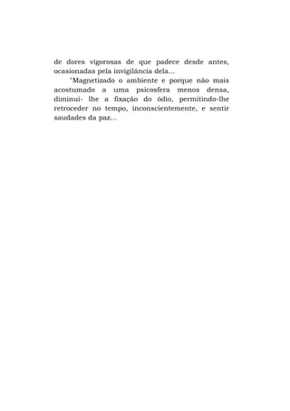 de dores vigorosas de que padece desde antes,
ocasionadas pela invigilância dela...
"Magnetizado o ambiente e porque não mais
acostumado a uma psicosfera menos densa,
diminui- lhe a fixação do ódio, permitindo-lhe
retroceder no tempo, inconscientemente, e sentir
saudades da paz...

 