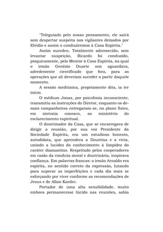 "Teleguiado pelo nosso pensamento, ele sairá
sem despertar suspeita nos vigilantes deixados por
Elvídio e assim o conduziremos à Casa Espírita."
Assim sucedeu. Totalmente adormecido, sem
levantar
suspeição,
Ricardo foi
conduzido,
psiquicamente, pelo Mentor à Casa Espírita, na qual
o
irmão
Genézio
Duarte
nos
aguardava,
adredemente cientificado que fora, para as
operações que ali deveriam suceder a partir daquele
momento.
A sessão mediúnica, propriamente dita, ia ter
início.
O médium Jonas, por psicofonia inconsciente,
transmitiu as instruções do Diretor, enquanto os demais companheiros entregaram-se, no plano físico,
em
sintonia
conosco,
ao
ministério
do
esclarecimento espiritual.
O doutrinador da Casa, que se encarregava de
dirigir a reunião, por sua vez Presidente da
Sociedade Espírita, era um estudioso honesto,
autodidata, que aprendera a Doutrina e a vivia,
unindo a lucidez do conhecimento à limpidez do
caráter diamantino. Respeitado pelos cooperadores
em razão da conduta moral e doutrinária, inspirava
confiança. Em palavras francas: o irmão Arnaldo era
espírita, no sentido correto da expressão, lutando
para superar as imperfeições e cada dia mais se
esforçando por viver conforme as recomendações de
Jesus e de Allan Kardec.
Portador de uma alta sensibilidade, muito
embora permanecesse lúcido nas reuniões, sabia

 