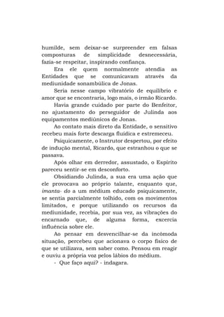 humilde, sem deixar-se surpreender em falsas
composturas
de
simplicidade
desnecessária,
fazia-se respeitar, inspirando confiança.
Era ele quem normalmente atendia as
Entidades que se comunicavam através da
mediunidade sonambúlica de Jonas.
Seria nesse campo vibratório de equilíbrio e
amor que se encontraria, logo mais, o irmão Ricardo.
Havia grande cuidado por parte do Benfeitor,
no ajustamento do perseguidor de Julinda aos
equipamentos mediúnicos de Jonas.
Ao contato mais direto da Entidade, o sensitivo
recebeu mais forte descarga fluídica e estremeceu.
Psiquicamente, o Instrutor despertou, por efeito
de indução mental, Ricardo, que estranhou o que se
passava.
Após olhar em derredor, assustado, o Espírito
pareceu sentir-se em desconforto.
Obsidiando Julinda, a sua era uma ação que
ele provocava ao próprio talante, enquanto que,
imanta- do a um médium educado psiquicamente,
se sentia parcialmente tolhido, com os movimentos
limitados, e porque utilizando os recursos da
mediunidade, recebia, por sua vez, as vibrações do
encarnado que, de alguma forma, excercia
influência sobre ele.
Ao pensar em desvencilhar-se da incômoda
situação, percebeu que acionava o corpo físico de
que se utilizava, sem saber como. Pensou em reagir
e ouviu a própria voz pelos lábios do médium.
- Que faço aqui? - indagara.

 