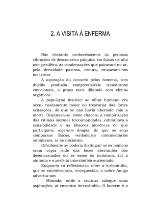 2. A VISITA À ENFERMA
Não obstante conhecêssemos as penosas
vibrações de desconcerto psíquico em faixas de alto
teor pestífero, as condensações que pairavam no ar,
pela densidade pastosa, escura, causavam-nos
mal-estar.
A aspiração do nevoeiro pelos homens, sem
dúvida
produzia
compreensíveis
transtornos
emocionais, a prazo mais dilatado com efeitos
orgânicos.
A população invisível ao olhar humano era
acen- tuadamente maior no tresvariar das fortes
sensações, de que se não havia libertado com a
morte. Disputava-se, como chacais, a vampirização
das vítimas inermes telecomandadas, estimulava a
sensibilidade e as libações alcoólicas de que
participava, ingeriam drogas, de que os seus
comparsas físicos, verdadeiros intermediários
submissos, se auspiciavam.
Dificilmente se poderia distinguir se os homens
eram cópia rude das faces aberrantes dos
desencarnados ou se esses os imitavam, tal a
sintonia e o perfeito intercâmbio sustentado.
Enquanto eu reflexionava sobre a turbamulta,
que se entredevorava, enceguecida, o nobre Amigo
advertiu-me:
- Miranda, onde a criatura coloque suas
aspirações, aí encontra intercâmbio. O homem é o

 