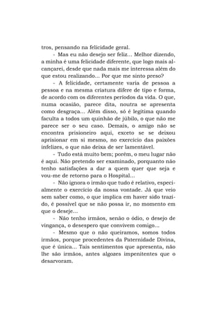tros, pensando na felicidade geral.
- Mas eu não desejo ser feliz... Melhor dizendo,
a minha é uma felicidade diferente, que logo mais alcançarei, desde que nada mais me interessa além do
que estou realizando... Por que me sinto preso?
- A felicidade, certamente varia de pessoa a
pessoa e na mesma criatura difere de tipo e forma,
de acordo com os diferentes períodos da vida. O que,
numa ocasião, parece dita, noutra se apresenta
como desgraça... Além disso, só é legítima quando
faculta a todos um quinhão de júbilo, o que não me
parece ser o seu caso. Demais, o amigo não se
encontra prisioneiro aqui, exceto se se deixou
aprisionar em si mesmo, no exercício das paixões
infelizes, o que não deixa de ser lamentável.
- Tudo está muito bem; porém, o meu lugar não
é aqui. Não pretendo ser examinado, porquanto não
tenho satisfações a dar a quem quer que seja e
vou-me de retorno para o Hospital...
- Não ignora o irmão que tudo é relativo, especialmente o exercício da nossa vontade. Já que veio
sem saber como, o que implica em haver sido trazido, é possível que se não possa ir, no momento em
que o deseje...
- Não tenho irmãos, senão o ódio, o desejo de
vingança, o desespero que convivem comigo...
- Mesmo que o não queiramos, somos todos
irmãos, porque procedentes da Paternidade Divina,
que é única... Tais sentimentos que apresenta, não
lhe são irmãos, antes algozes impenitentes que o
desarvoram.

 