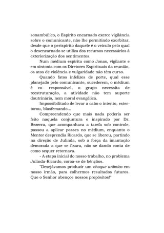 sonambúlico, o Espírito encarnado exerce vigilância
sobre o comunicante, não lhe permitindo exorbitar,
desde que o perispírito daquele é o veículo pelo qual
o desencarnado se utiliza dos recursos necessários à
exteriorização dos sentimentos.
Num médium espírita como Jonas, vigilante e
em sintonia com os Diretores Espirituais da reunião,
os atos de violência e vulgaridade não têm curso.
Quando fatos infelizes de porte, qual esse
planejado pelo comunicante, sucederem, o médium
é co- responsável, o grupo necessita de
reestruturação, a atividade não tem suporte
doutrinário, nem moral evangélica.
Impossibilitado de levar a cabo o intento, estertorou, blasfemando...
Compreendendo que mais nada poderia ser
feito naquela conjuntura e inspirado por Dr.
Bezerra, que acompanhava a tarefa sob controle,
passou a aplicar passes no médium, enquanto o
Mentor desprendia Ricardo, que se liberou, partindo
na direção de Julinda, sob a força da imantação
demorada a que se fixara, não se dando conta de
como sequer retornava.
- A etapa inicial do nosso trabalho, no problema
Julinda-Ricardo, coroa-se de bênçãos.
"Desejávamos produzir um choque anímico em
nosso irmão, para colhermos resultados futuros.
Que o Senhor abençoe nossos propósitos!"

 