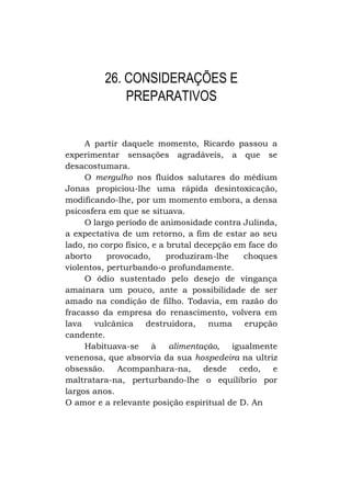 26. CONSIDERAÇÕES E
PREPARATIVOS
A partir daquele momento, Ricardo passou a
experimentar sensações agradáveis, a que se
desacostumara.
O mergulho nos fluidos salutares do médium
Jonas propiciou-lhe uma rápida desintoxicação,
modificando-lhe, por um momento embora, a densa
psicosfera em que se situava.
O largo período de animosidade contra Julinda,
a expectativa de um retorno, a fim de estar ao seu
lado, no corpo físico, e a brutal decepção em face do
aborto
provocado,
produziram-lhe
choques
violentos, perturbando-o profundamente.
O ódio sustentado pelo desejo de vingança
amainara um pouco, ante a possibilidade de ser
amado na condição de filho. Todavia, em razão do
fracasso da empresa do renascimento, volvera em
lava vulcânica destruidora, numa
erupção
candente.
Habituava-se à
alimentação,
igualmente
venenosa, que absorvia da sua hospedeira na ultriz
obsessão.
Acompanhara-na,
desde
cedo,
e
maltratara-na, perturbando-lhe o equilíbrio por
largos anos.
O amor e a relevante posição espiritual de D. An

 
