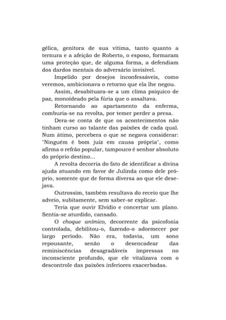 gélica, genitora de sua vítima, tanto quanto a
ternura e a afeição de Roberto, o esposo, formaram
uma proteção que, de alguma forma, a defendiam
dos dardos mentais do adversário invisível.
Impelido por desejos inconfessáveis, como
veremos, ambicionava o retorno que ela lhe negou.
Assim, desabituara-se a um clima psíquico de
paz, monoídeado pela fúria que o assaltava.
Retornando ao apartamento da enferma,
comburia-se na revolta, por temer perder a presa.
Dera-se conta de que os acontecimentos não
tinham curso ao talante das paixões de cada qual.
Num átimo, percebera o que se negava considerar:
"Ninguém é bom juiz em causa própria", como
afirma o refrão popular, tampouco é senhor absoluto
do próprio destino...
A revolta decorria do fato de identificar a divina
ajuda atuando em favor de Julinda como dele próprio, somente que de forma diversa ao que ele desejava.
Outrossim, também resultava do receio que lhe
adveio, subitamente, sem saber-se explicar.
Teria que ouvir Elvídio e concertar um plano.
Sentia-se aturdido, cansado.
O choque anímico, decorrente da psicofonia
controlada, debilitou-o, fazendo-o adormecer por
largo período. Não era, todavia, um sono
repousante,
senão
o
desencadear
das
reminiscências
desagradáveis
impressas
no
inconsciente profundo, que ele vitalizava com o
descontrole das paixões inferiores exacerbadas.

 