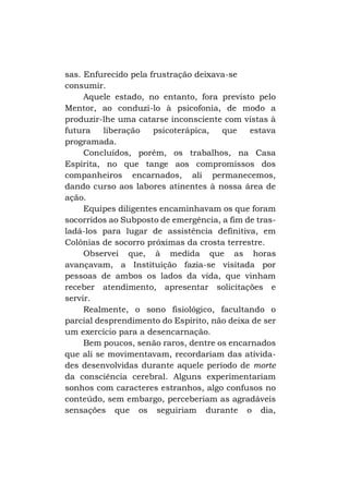 sas. Enfurecido pela frustração deixava-se
consumir.
Aquele estado, no entanto, fora previsto pelo
Mentor, ao conduzi-lo à psicofonia, de modo a
produzir-lhe uma catarse inconsciente com vistas à
futura
liberação
psicoterápica,
que
estava
programada.
Concluídos, porém, os trabalhos, na Casa
Espírita, no que tange aos compromissos dos
companheiros encarnados, ali permanecemos,
dando curso aos labores atinentes à nossa área de
ação.
Equipes diligentes encaminhavam os que foram
socorridos ao Subposto de emergência, a fim de trasladá-los para lugar de assistência definitiva, em
Colônias de socorro próximas da crosta terrestre.
Observei que, à medida que as horas
avançavam, a Instituição fazia-se visitada por
pessoas de ambos os lados da vida, que vinham
receber atendimento, apresentar solicitações e
servir.
Realmente, o sono fisiológico, facultando o
parcial desprendimento do Espírito, não deixa de ser
um exercício para a desencarnação.
Bem poucos, senão raros, dentre os encarnados
que ali se movimentavam, recordariam das atividades desenvolvidas durante aquele período de morte
da consciência cerebral. Alguns experimentariam
sonhos com caracteres estranhos, algo confusos no
conteúdo, sem embargo, perceberiam as agradáveis
sensações que os seguiriam durante o dia,

 