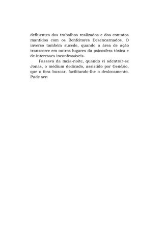 defluentes dos trabalhos realizados e dos contatos
mantidos com os Benfeitores Desencarnados. O
inverso também sucede, quando a área de ação
transcorre em outros lugares da psicosfera tóxica e
de interesses inconfessáveis.
Passava da meia-noite, quando vi adentrar-se
Jonas, o médium dedicado, assistido por Genézio,
que o fora buscar, facilitando-lhe o deslocamento.
Pude sen

 