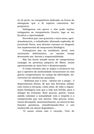 tir de perto, no companheiro dedicado, os frutos da
abnegação que a fé espírita consciente lhe
propiciava.
Dialogamos um pouco e não pude sopitar
indagações ao companheiro Duarte, logo se me
facultou a oportunidade.
Percebera que, aos quarenta e cinco anos, aproximadamente, o trabalhador afeiçoado esplendia de
juventude física, sem denotar cansaço ou desgaste
nos implementos da maquinaria fisiológica.
Transpirava paz no semblante jovial, sem
contrações
deformantes,
ao
mesmo
tempo
denotando ma- dureza e responsabilidade.
Não lhe havia notado sinais de compromisso
conjugai ou presença psíquica de filhos, assim
apresentando-se mais livre e despreocupado.
O irmão Genézio não se negou a esclarecer-me
que o operário da mediunidade reencarnara-se com
graves compromissos no campo da afetividade, decorrentes de existências passadas.
- Sabemos que o sexo - aduziu-me o amigo - é
departamento divino, de que nos devemos utilizar
com vistas à elevação, como aliás, de toda a organização fisiológica com que a vida nos brinda, para o
milagre da evolução. Bem poucos, porém, temos
sabido valorizar a sexualidade com o respeito e a
compreensão que nos merece. Não poucas vezes,
temos derrapado, lamentavelmente, no exercício das
funções genésicas, transformando-Ihes o uso
enobrecido em abuso degradante...
"O nosso Jonas não é exceção. Vem de

 