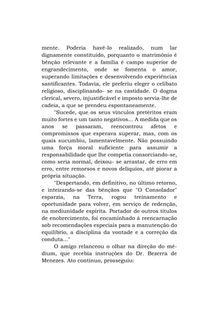 mente. Poderia havê-lo realizado, num lar
dignamente constituído, porquanto o matrimônio é
bênção relevante e a família é campo superior de
engrandecimento, onde se fomenta o amor,
superando limitações e desenvolvendo experiências
santificantes. Todavia, ele preferiu eleger o celibato
religioso, disciplinando- se na castidade. O dogma
clerical, severo, injustificável e imposto servia-lhe de
cadeia, a que se prendeu espontaneamente.
"Sucede, que os seus vínculos pretéritos eram
muito fortes e um tanto negativos... A medida que os
anos
se
passaram,
reencontrou
afetos
e
compromissos que esperava superar, mas, com os
quais sucumbiu, lamentavelmente. Não possuindo
uma força moral suficiente para assumir a
responsabilidade que lhe competia consorciando-se,
como seria normal, deixou- se arrastar, de erro em
erro, entre remorsos e novos delíquios, até piorar a
própria situação.
"Despertando, em definitivo, no último retorno,
e inteirando-se das bênçãos que "O Consolador"
esparzia,
na
Terra,
rogou
treinamento
e
oportunidade para volver, em serviço de redenção,
na mediunidade espírita. Portador de outros títulos
de enobrecimento, foi encaminhado á reencarnação
sob recomendações especiais para a manutenção do
equilíbrio, a disciplina da vontade e a correção da
conduta..."
O amigo relanceou o olhar na direção do médium, que recebia instruções do Dr. Bezerra de
Menezes. Ato contínuo, prosseguiu:

 