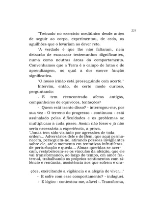 "Treinado no exercício mediúnico desde antes
de seguir ao corpo, experimentou, de cedo, os
aguilhões que o levariam ao dever reto.
"A verdade é que lhe não faltaram, nem
deixarão de escassear testemunhos dignificantes,
numa como noutras áreas do comportamento.
Convenhamos que a Terra é o campo de lutas e de
aprendizagem, no qual a dor exerce função
significativa.
"O nosso irmão está prosseguindo com acerto."
Intervim, então, de certo modo curioso,
perguntando:
- E
tem
reencontrado
afetos
antigos,
companheiros de equívocos, tentações?
- Quem está isento disso? - interrogou-me, por
sua vez - O terreno do progresso - continuou - está
assinalado pelas dificuldades e os problemas se
multiplicam a cada passo. Assim não fosse e já não
seria necessária a experiência, a prova.
"Jonas tem sido visitado por agressões de toda
ordem... Adversários dele e do Bem, que aqui permanecem, perseguem-no, atirando pessoas invigilantes
sobre ele, até o momento em tentativas infrutíferas
de perturbação e queda... Almas queridas se acercam, restabelecem-se os vínculos da afeição, que ele
vai transformando, ao largo do tempo, em amor fraternal, trabalhando os próprios sentimentos com silêncio e renúncia, assistência aos que sofrem e orações, exercitando a vigilância e a alegria de viver..."
- E sofre com esse comportamento? - indaguei.
- E lógico - contestou-me, afável -. Transforma,

231

 