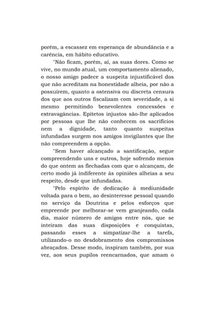porém, a escassez em esperança de abundância e a
carência, em hábito educativo.
"Não ficam, porém, aí, as suas dores. Como se
vive, no mundo atual, um comportamento alienado,
o nosso amigo padece a suspeita injustificável dos
que não acreditam na honestidade alheia, por não a
possuírem, quanto a ostensiva ou discreta censura
dos que aos outros fiscalizam com severidade, a si
mesmo permitindo benevolentes concessões e
extravagâncias. Epítetos injustos são-lhe aplicados
por pessoas que lhe não conhecem os sacrifícios
nem a dignidade, tanto quanto suspeitas
infundadas surgem nos amigos invigilantes que lhe
não compreendem a opção.
"Sem haver alcançado a santificação, segue
compreendendo uns e outros, hoje sofrendo menos
do que ontem as flechadas com que o alcançam, de
certo modo já indiferente às opiniões alheias a seu
respeito, desde que infundadas.
"Pelo espírito de dedicação à mediunidade
voltada para o bem, ao desinteresse pessoal quando
no serviço da Doutrina e pelos esforços que
empreende por melhorar-se vem granjeando, cada
dia, maior número de amigos entre nós, que se
inteiram das suas disposições e conquistas,
passando esses a simpatizar-lhe a tarefa,
utilizando-o no desdobramento dos compromissos
abraçados. Desse modo, inspiram também, por sua
vez, aos seus pupilos reencarnados, que amam o

 